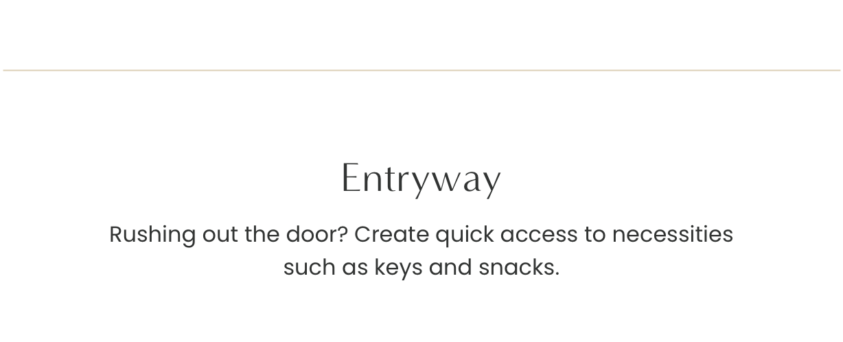 Entryway: rushing out the door? Create quick access to necessities such as keys and snacks.