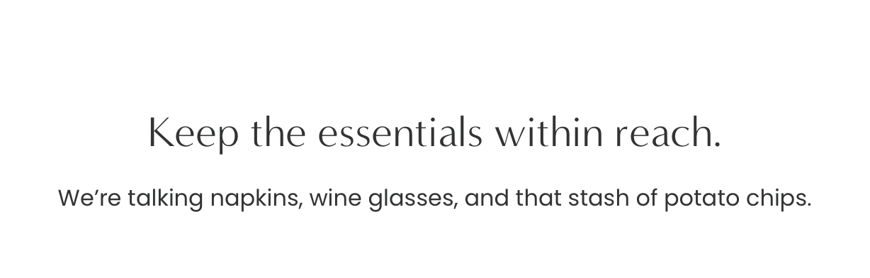Keep the essentials within reach. We’re talking napkins, wine glasses, and that stash of potato chips.