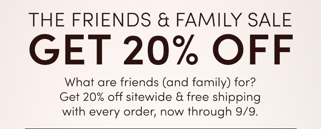 The Friends & Family Sale | Get 20% off | What are friends (any family) for? Get 20% off sitewide & free shipping with every order, now through 9/9.