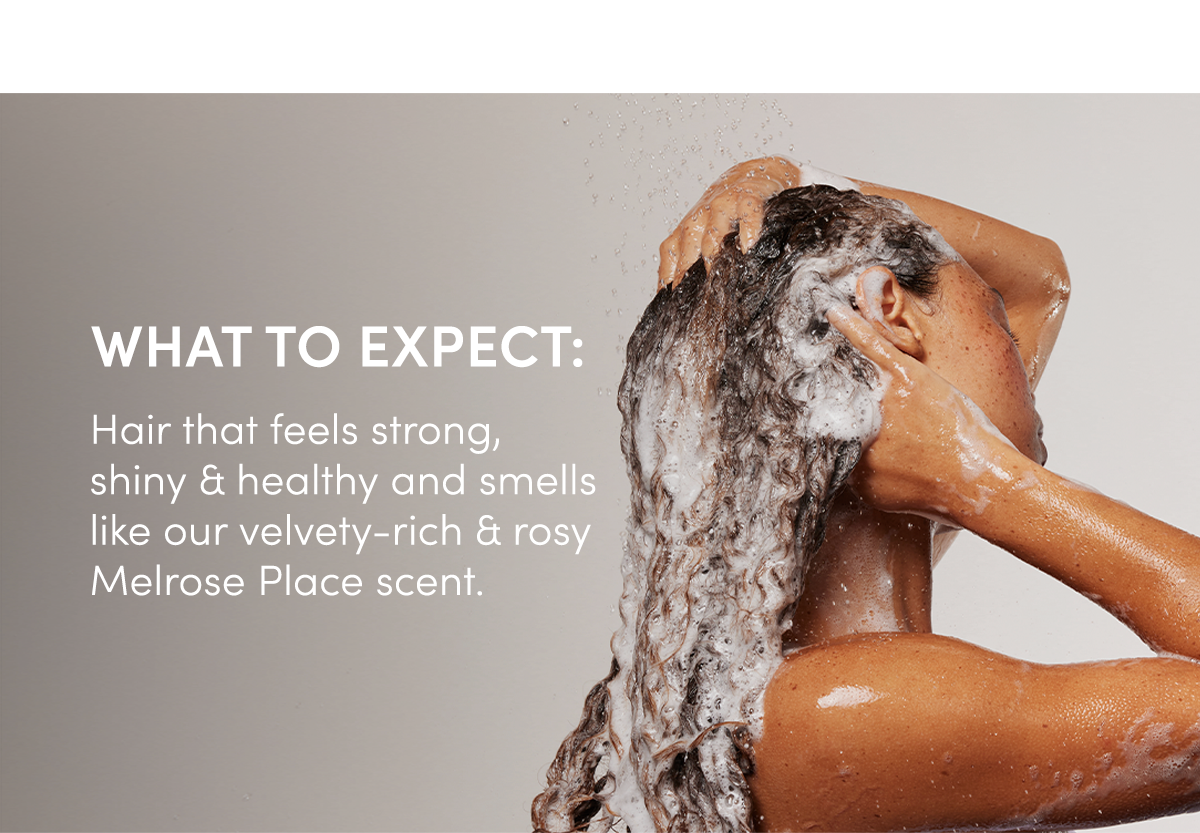 WHAT TO EXPECT: Hair that feels strong, shiny & healthy and smells like our velvety-rich & rosy Melrose Place scent. 
