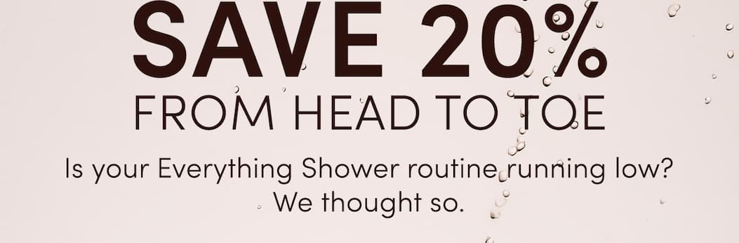 SAVE 20% FROM HEAD TO TOE | Is your Everything Shower routine running low? We thought so.