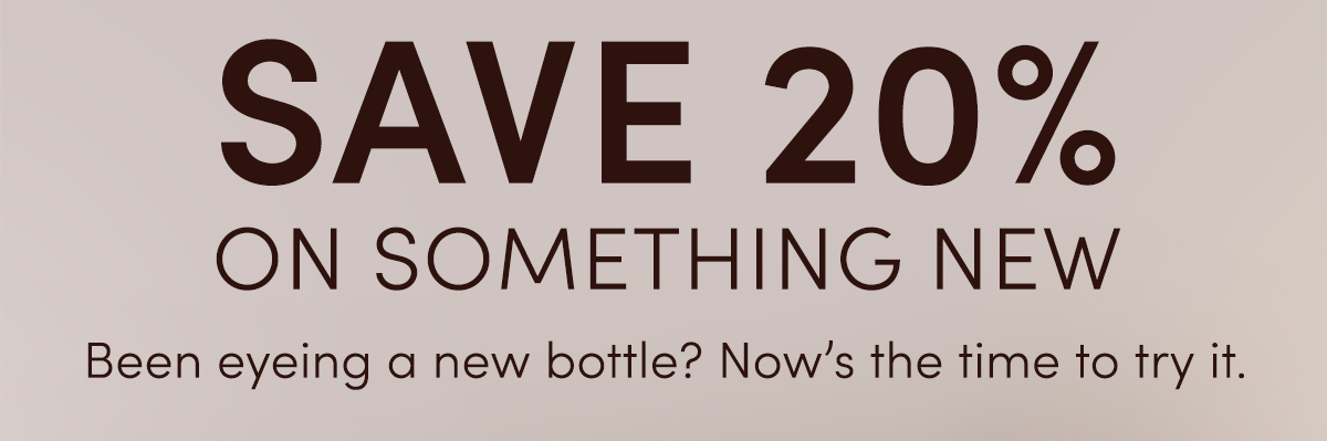 SAVE 20% ON SOMETHING NEW | Been eyeing a new bottle? Now's the time to try it.