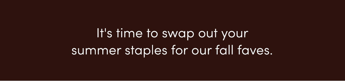 It's time to swap out your summer staples for our fall faves.