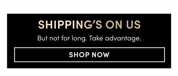 SHIPPING’S ON US But not for long. Take advantage.