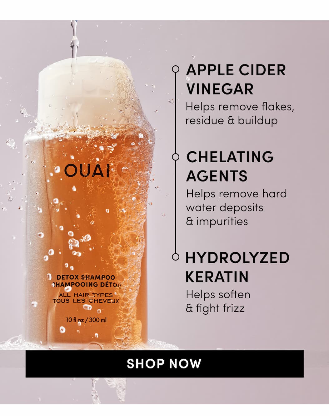 Detox Shampoo: apple cider vinegar, chelating agents, hydrolyzed Keratin