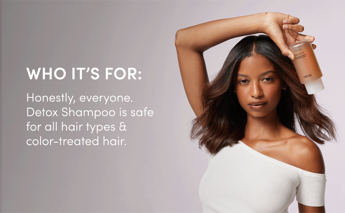 WHO IT’S FOR: Honestly, everyone. Detox Shampoo is safe for all hair types & color-treated hair. 