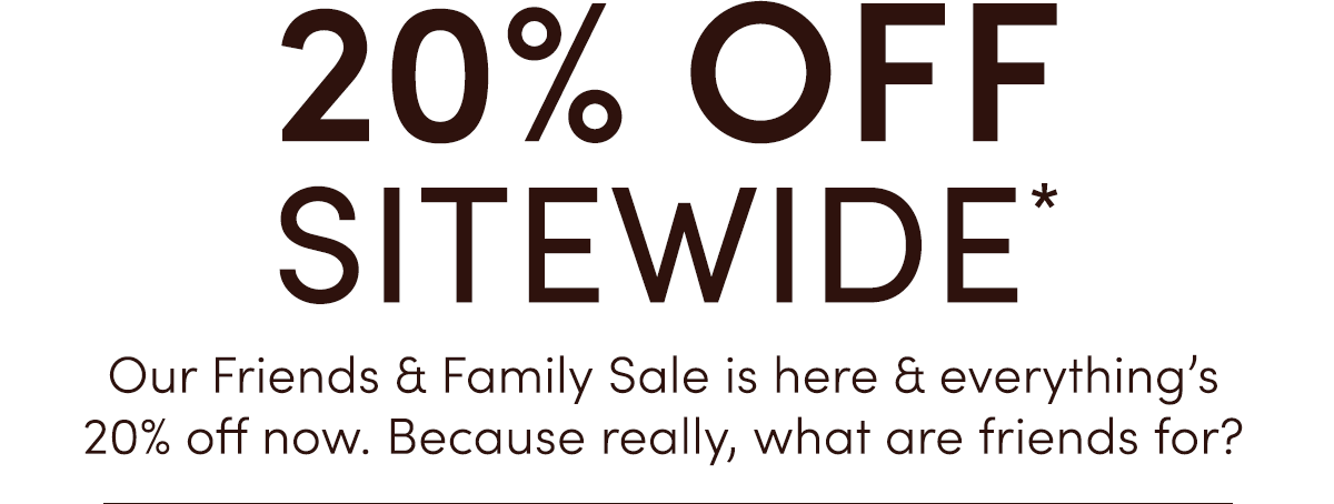 20% OFF SITEWIDE | Our friends & Family Sale is here & everything's 20% off now. Because really, what are friends for?