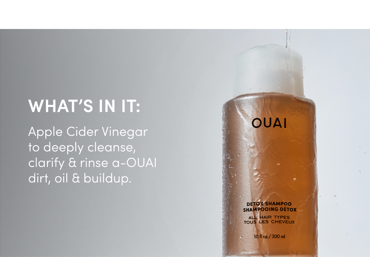 WHAT’S IN IT: Apple Cider Vinegar to deeply cleanse, clarify & rinse a-OUAI dirt, oil & buildup. 