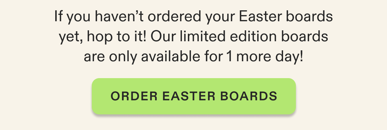 If you haven’t ordered your Easter boards yet, hop to it! Our limited edition boards are only available for 1 more day!
