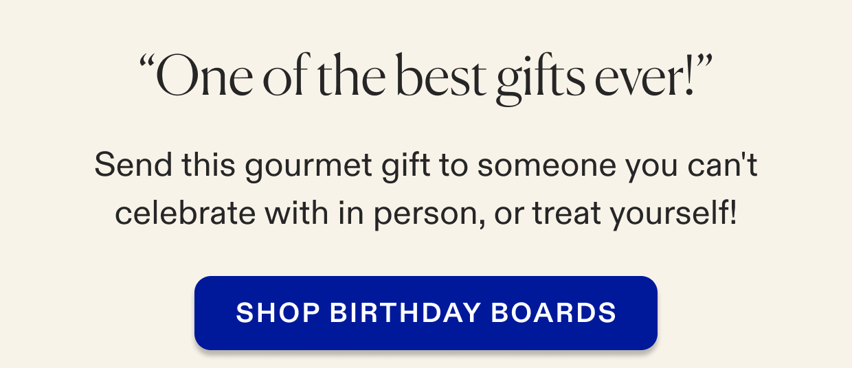 Send this gourmet gift to someone you can't celebrate with in person, or treat yourself! SHOP BIRTHDAY BOARDS