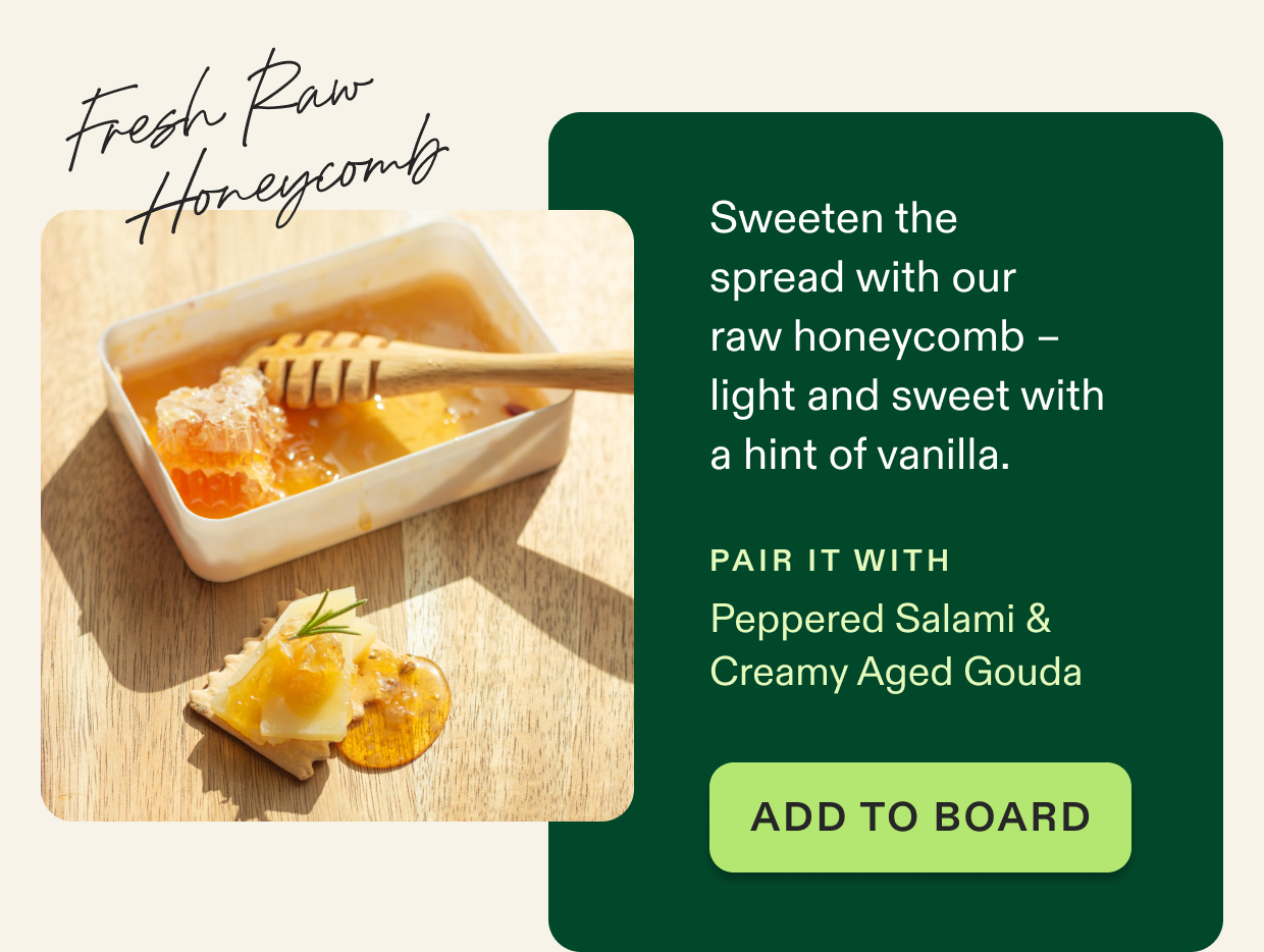 Sweeten the  spread with our  raw honeycomb –  light and sweet with a hint of vanilla. Click to shop board add-ons.