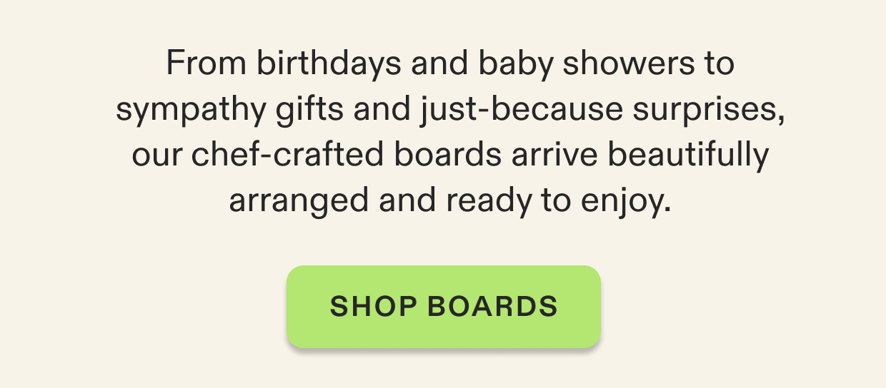 From birthdays and baby showers to sympathy gifts and just-because surprises, our chef-crafted boards arrive beautifully arranged and ready to enjoy. Click to shop all boards