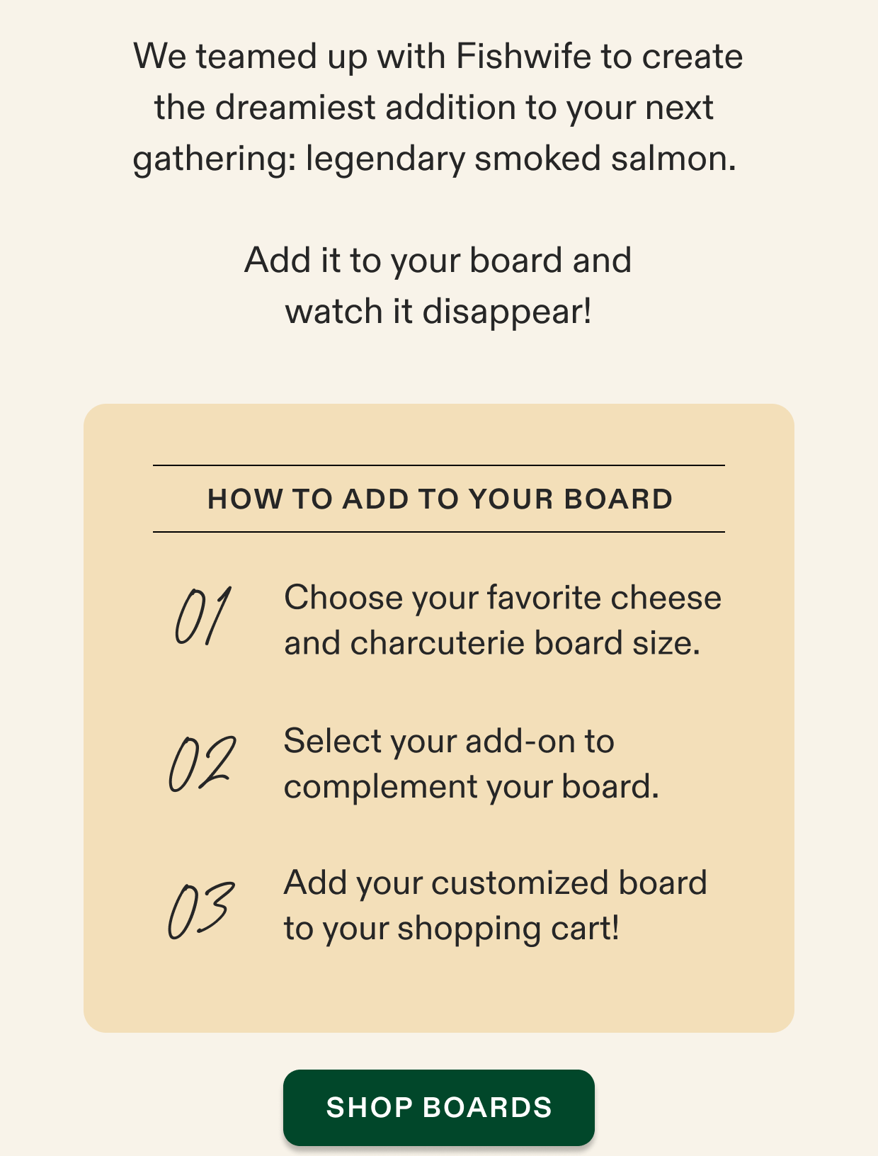 We teamed up with Fishwife to create the dreamiest addition to your next  gathering: legendary smoked salmon.   Add it to your board and watch it disappear!