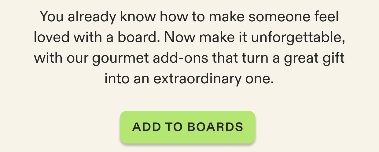 You already know how to make someone feel loved with a board. Now make it unforgettable, with our gourmet add-ons that turn a great gift into an extraordinary one. Click to shop board add-ons.