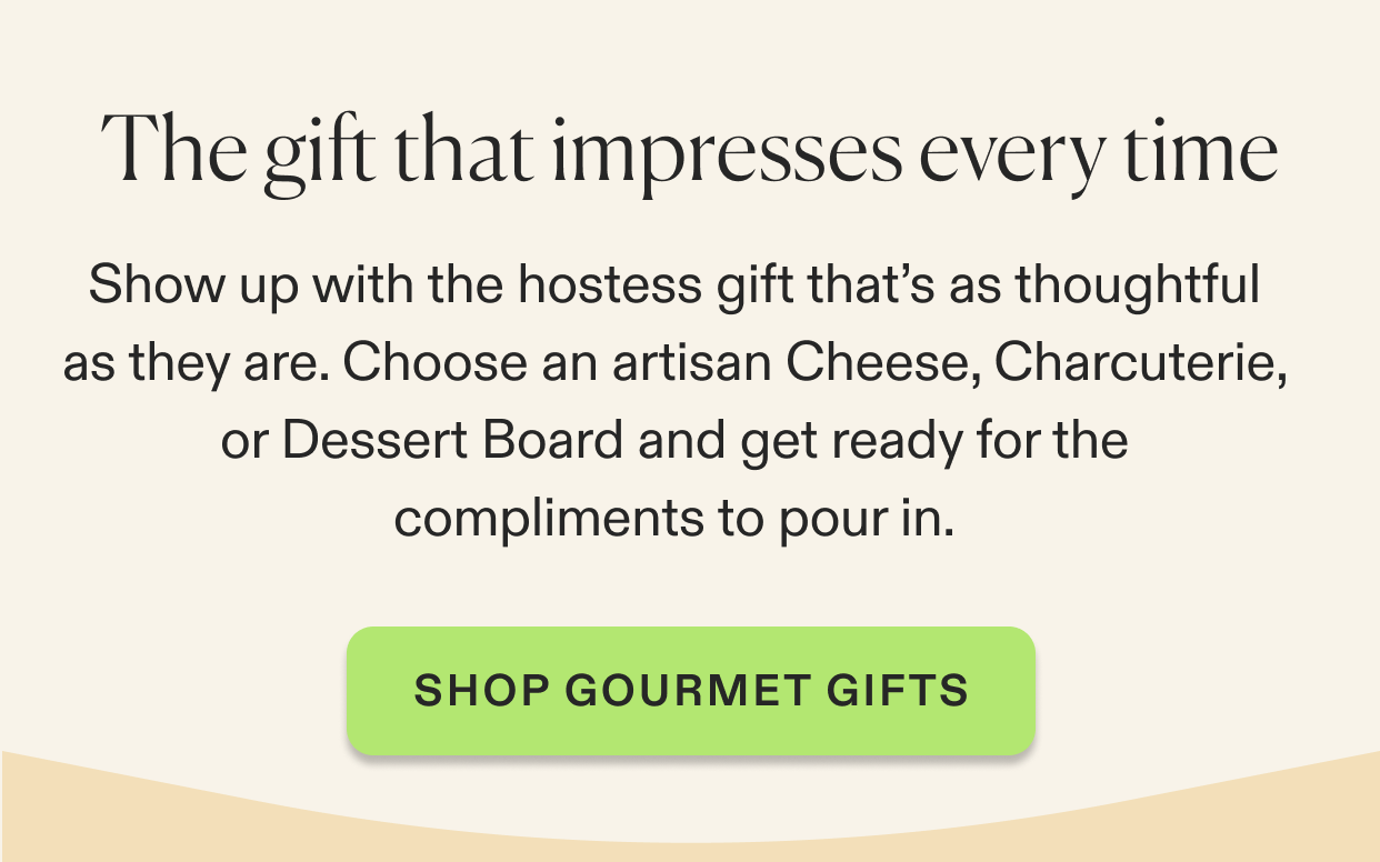 Show up with the hostess gift that’s as thoughtful as they are. Choose an artisan Cheese, Charcuterie, or Dessert Board and get ready for the compliments to pour in.