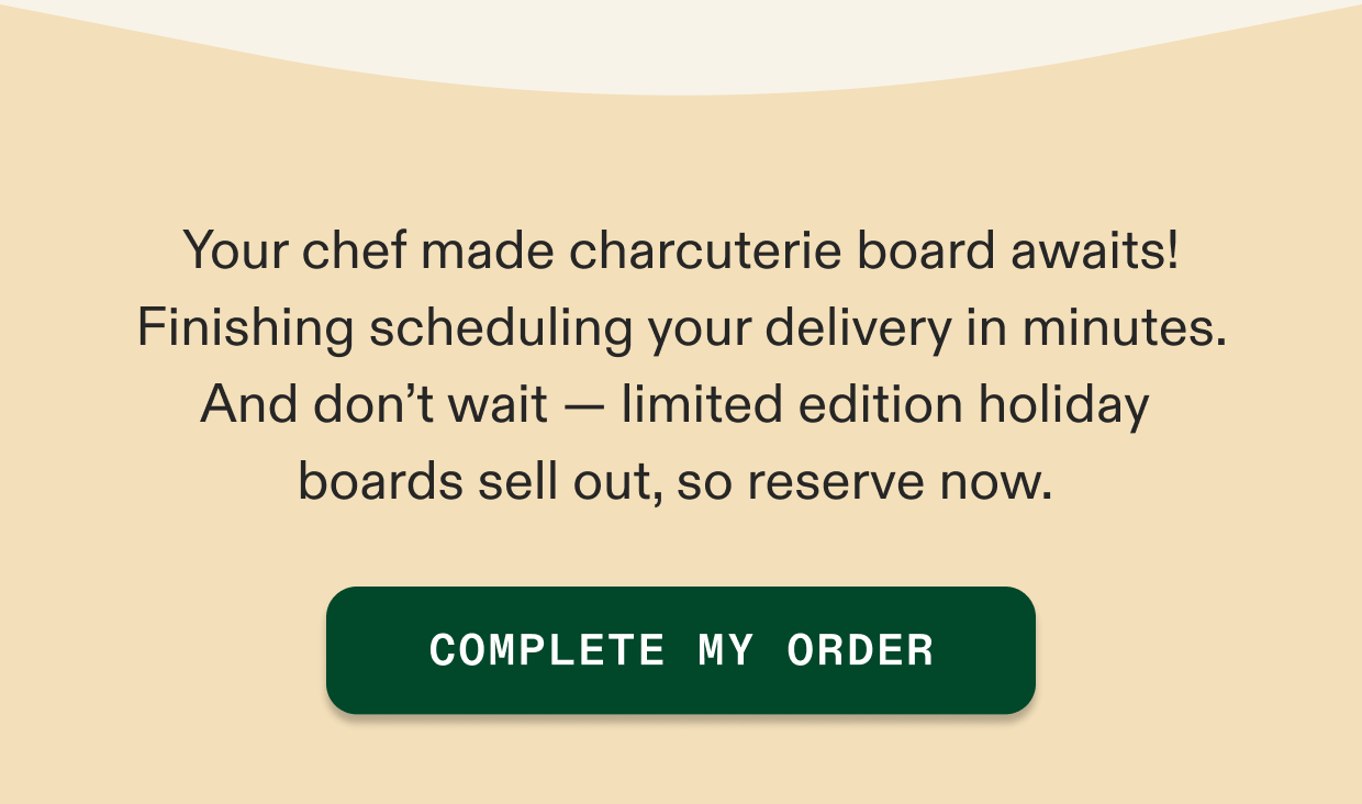 Your chef made charcuterie board awaits! Finishing scheduling your delivery in minutes. And don't wait — limited edition holiday  boards sell out, so reserve now. 