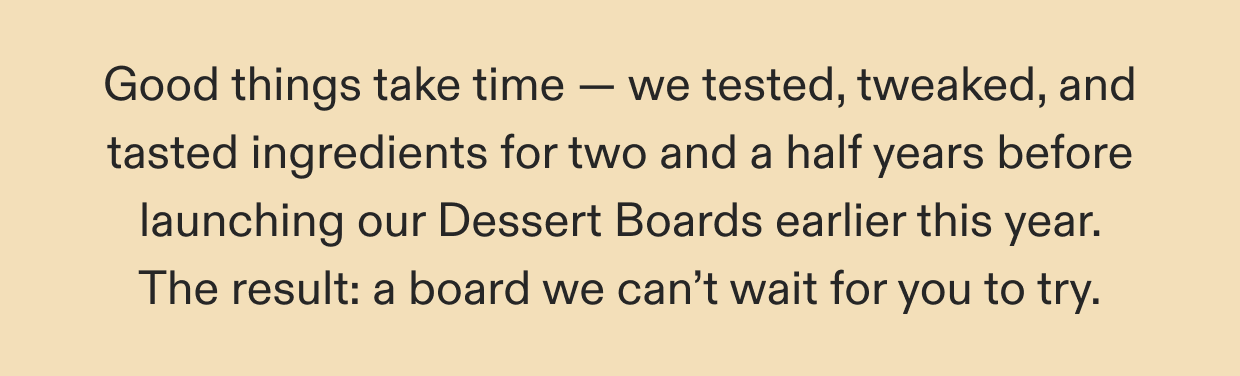 Good things take time — we tested, tweaked, and tasted ingredients for two and a half years before launching our Dessert Boards earlier this year. The result: a board we can’t wait for you to try.