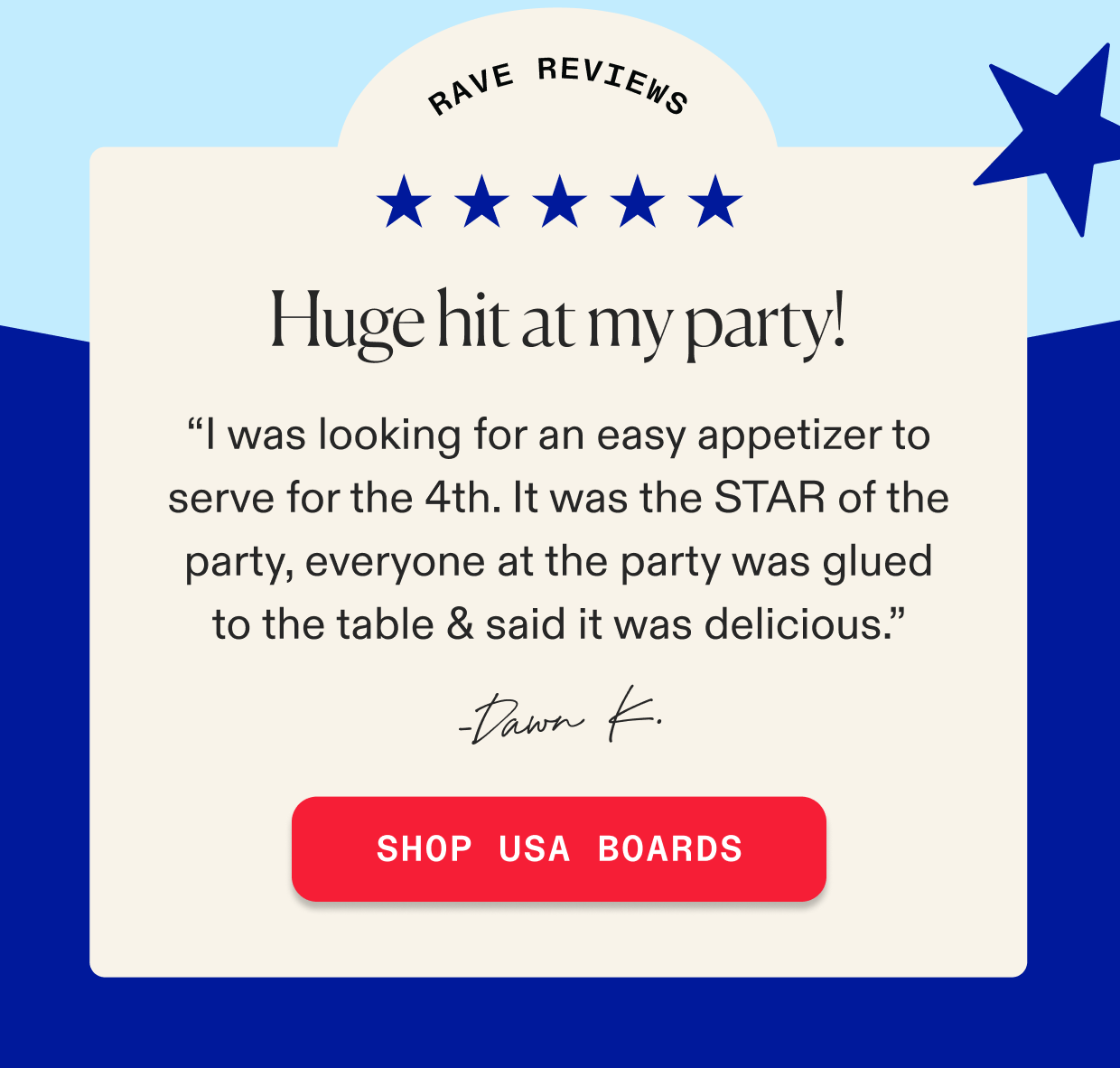 Rave reviews - “I was looking for an easy appetizer to serve for the 4th. It was the STAR of the party, everyone at the party was glued to the table & said it was delicious.” - Dawn K