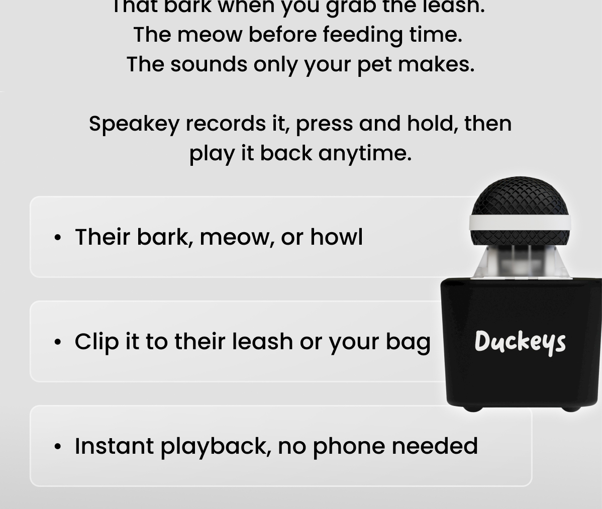 That bark when you grab the leash. The meow before feeding time. The sounds only your pet makes.