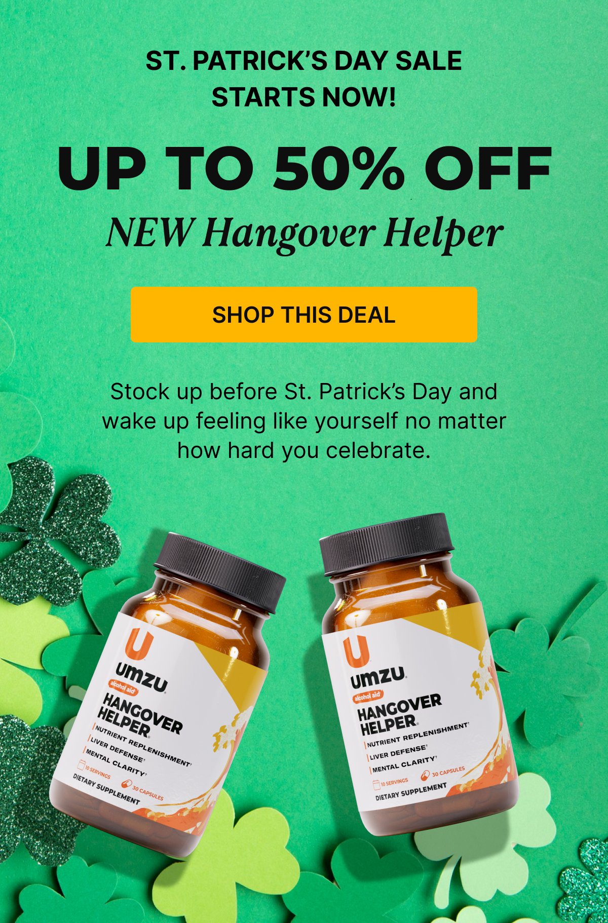 ST. PATRICK'S DAY SALE STARTS NOW! Up to 50% Off NEW Hangover Helper - Stock up before St. Patrick's Day and wake up feeling like yourself no matter how hard you celebrate. |  SHOP THIS DEAL