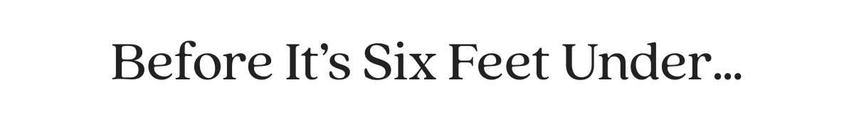 Before It’s Six Feet Under…