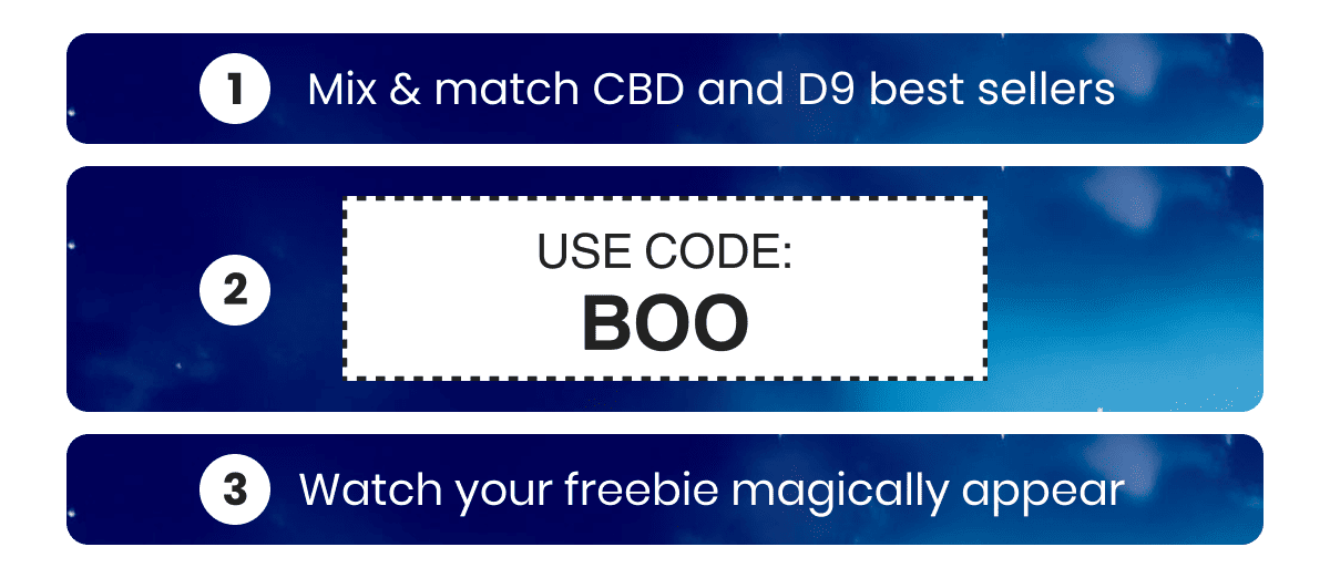Mix & match your CBD or D9 favorites Use code: BOO at checkout Watch your freebie magically appear 