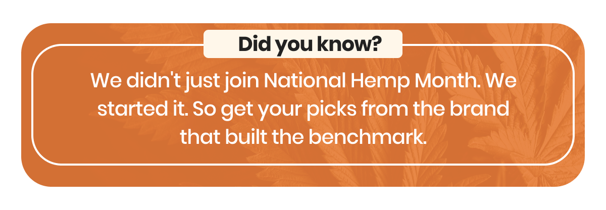 We didn't just join National Hemp Month. We started it. So get your picks from the brand that built the benchmark.