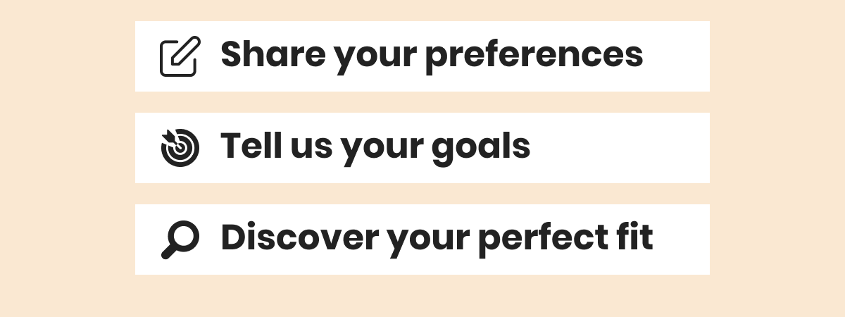 Share your preferences Tell us your goals Discover your perfect fit