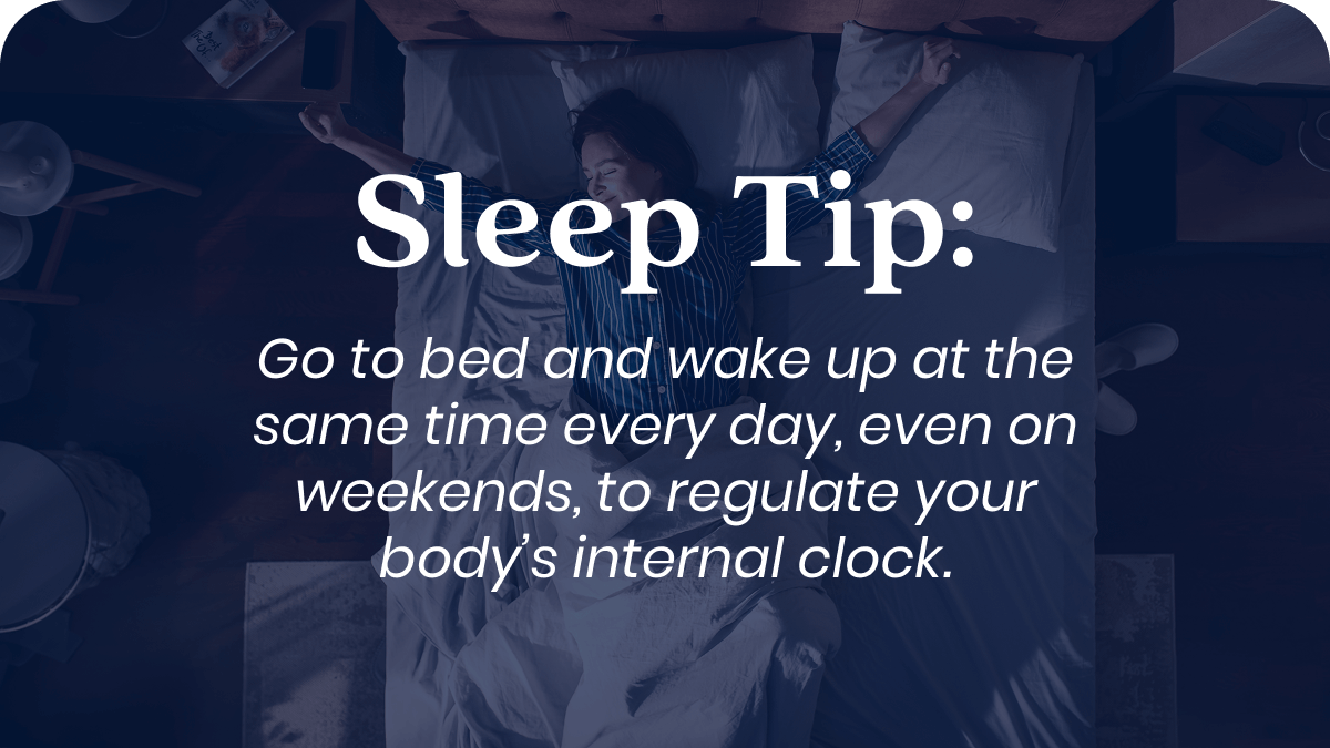Sleep Tip: Go to bed and wake up at the same time every day, even on weekends, to regulate your body’s internal clock.