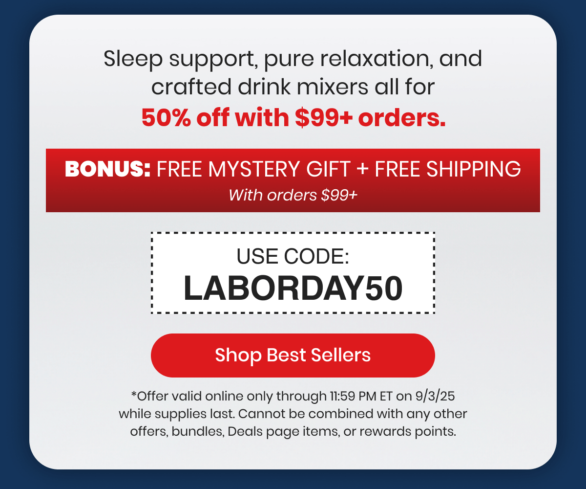 Sleep support, pure relaxation, and crafted drink mixers all for 50% off with $99+ orders.
