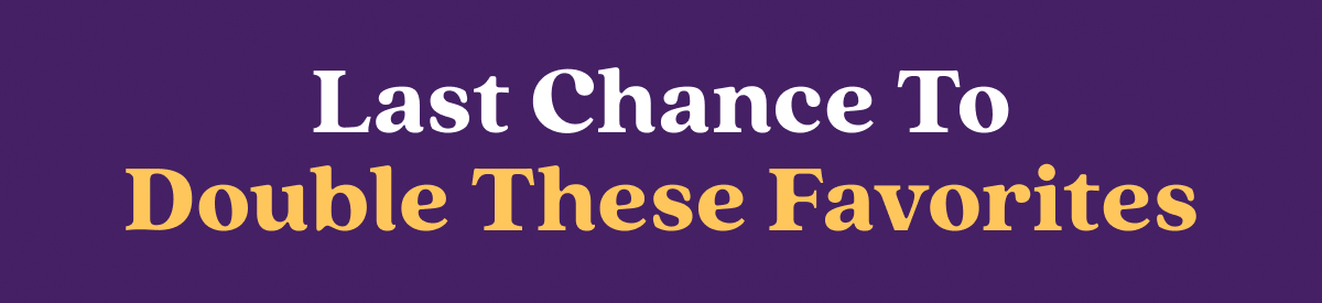 Last Chance To Double These Favorites