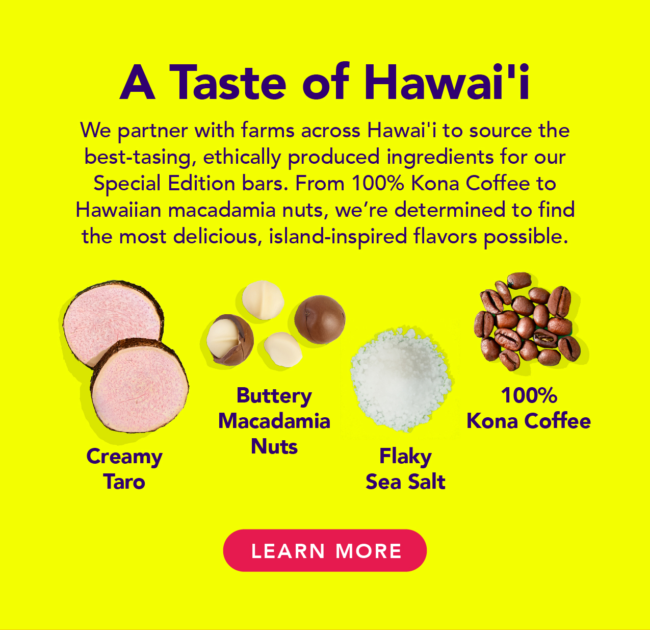 We partner with farms across Hawai'i to source the best-tasting, ethically produced ingredients for our Special Edition bars. From 100% Kona Coffee to Hawaiian macadamia nuts, we're determined to find the most delicious, island-inspired flavors possible. 
