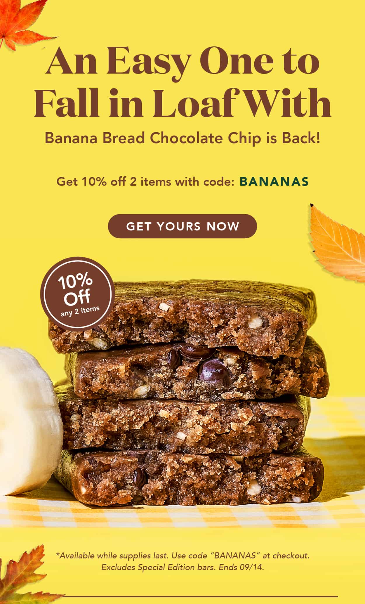 An easy one to fall in loaf with. Banana Bread Chocolate Chip is back! Get 10% off 2 items with code BANANAS. Available while supplies last. Use code at checkout. Excludes special edition bars. Ends 9/14 An easy one to fall in loaf with. Banana Bread Chocolate Chip is back! Get 10% off 2 items with code BANANAS. Available while supplies last. Use code at checkout. Excludes special edition bars. Ends 9/14