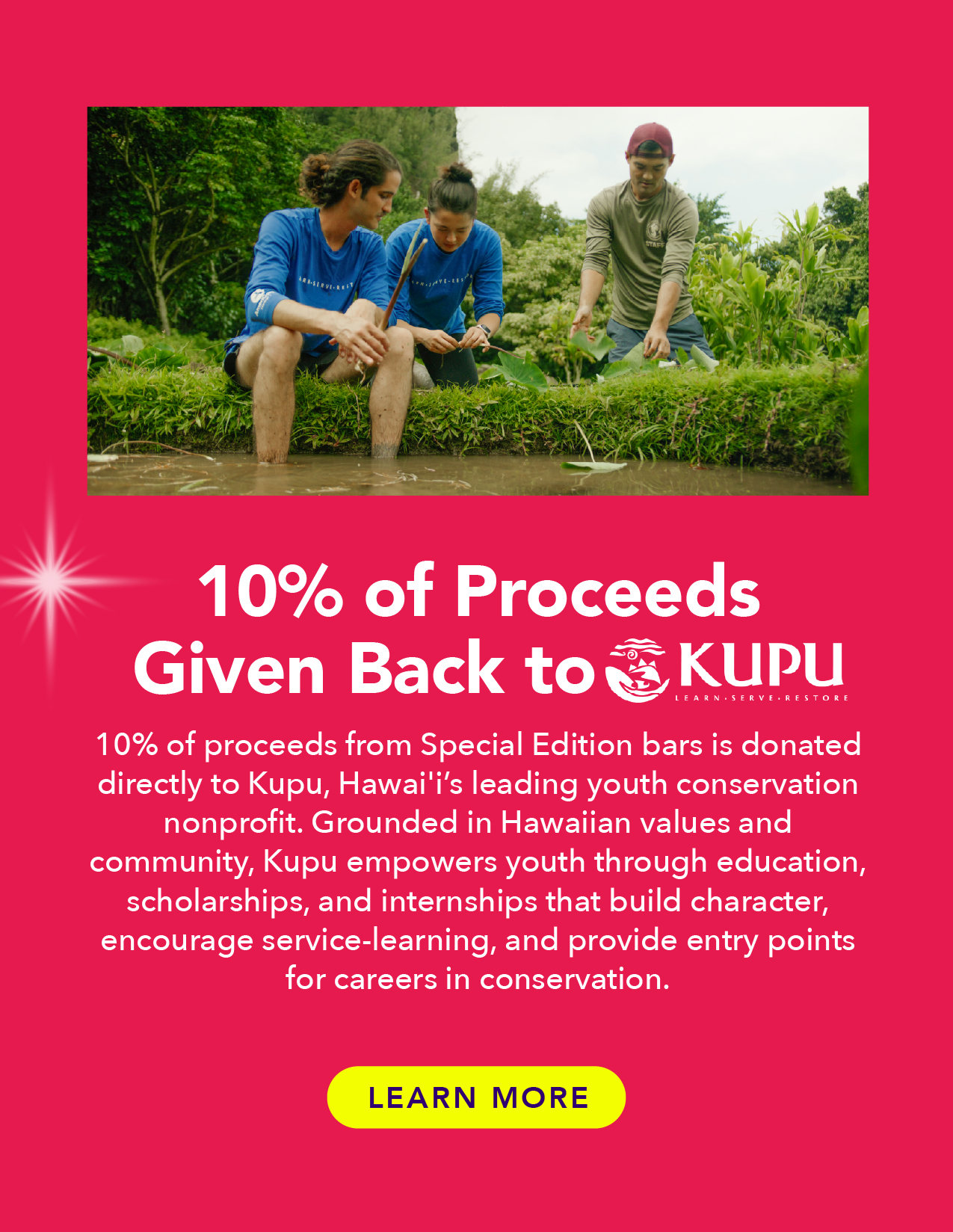 10% of proceeds are given back to Kupu! Kupu is Hawai'i's leading youth conservation nonprofit. Grounded in Hawaiian values and community, Kupu empowers youth through education, scholarships, and internships that build character, encourage service-learning, and provide entry points for careers in conservation