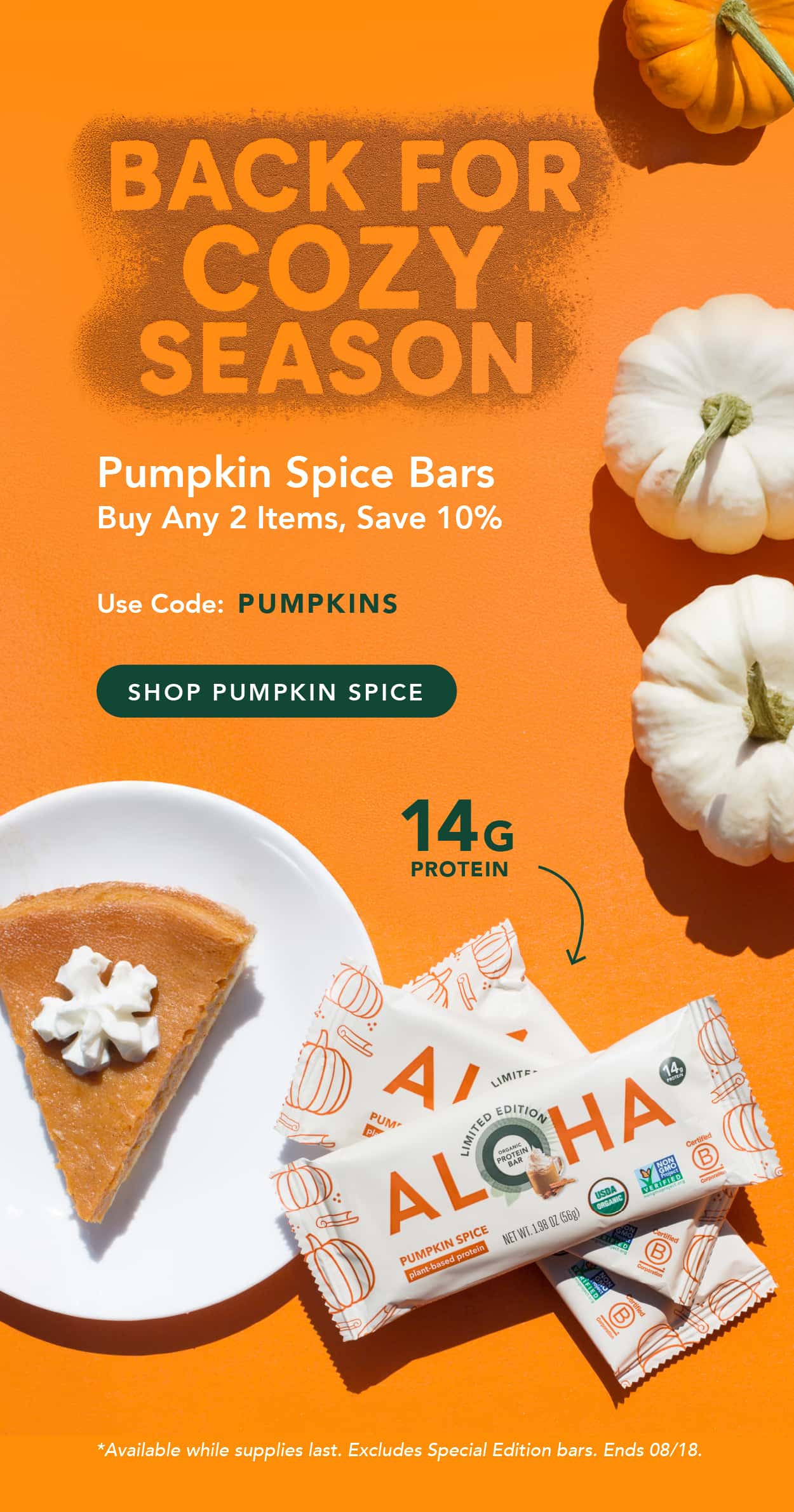 Back for cozy season! Pumpkin Spice bars are here. Buy any 2 items, save 10% with code PUMPKINS. Available while supplies last. Excludes Special Edition bars. Ends 08/18 Back for cozy season! Pumpkin Spice bars are here. Buy any 2 items, save 10% with code PUMPKINS. Available while supplies last. Excludes Special Edition bars. Ends 08/18
