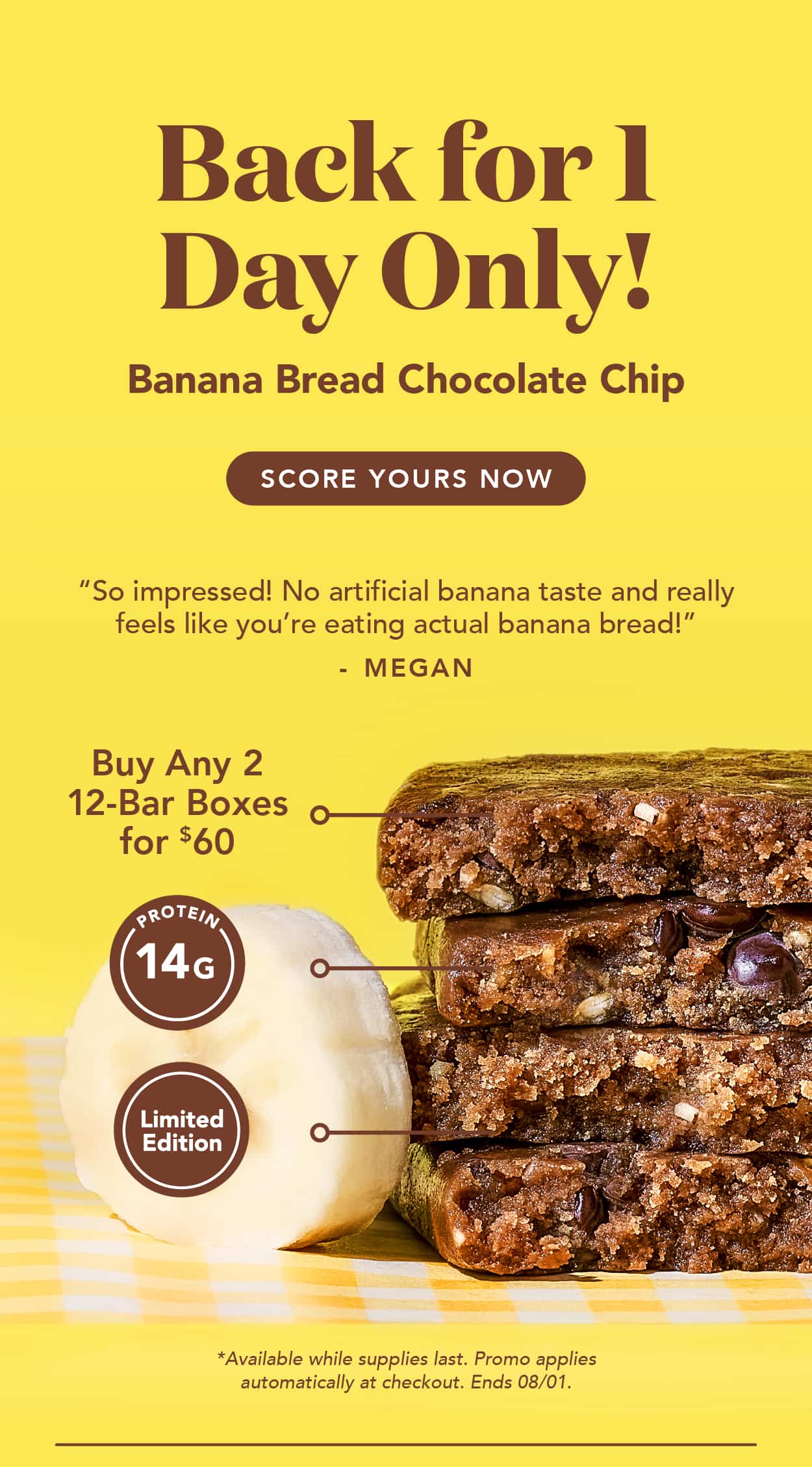 Back for 1 day only: Banana Bread Chocolate Chip! Score yours now! Buy any 2 12-bar boxes for $60! Available while supplies last. Promo applies automatically at checkout. Ends TODAY