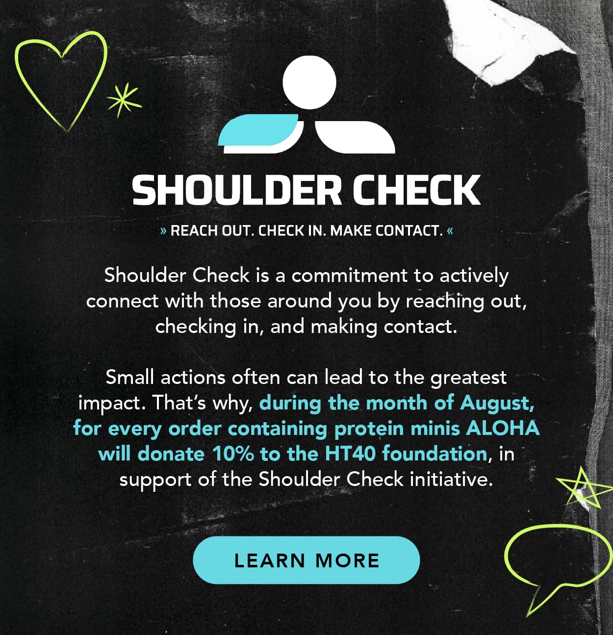 Learn about Shoulder Check: Shoulder Check is a commitment to actively connect with those around you by reaching out, checking in, and making contact. Small actions often can lead to the greatest impact. That's why, during the month of August, for every order containing protein minis, ALOHA will donate 10% to the HT40 foundation, in support of the Shoulder Check initiative.
