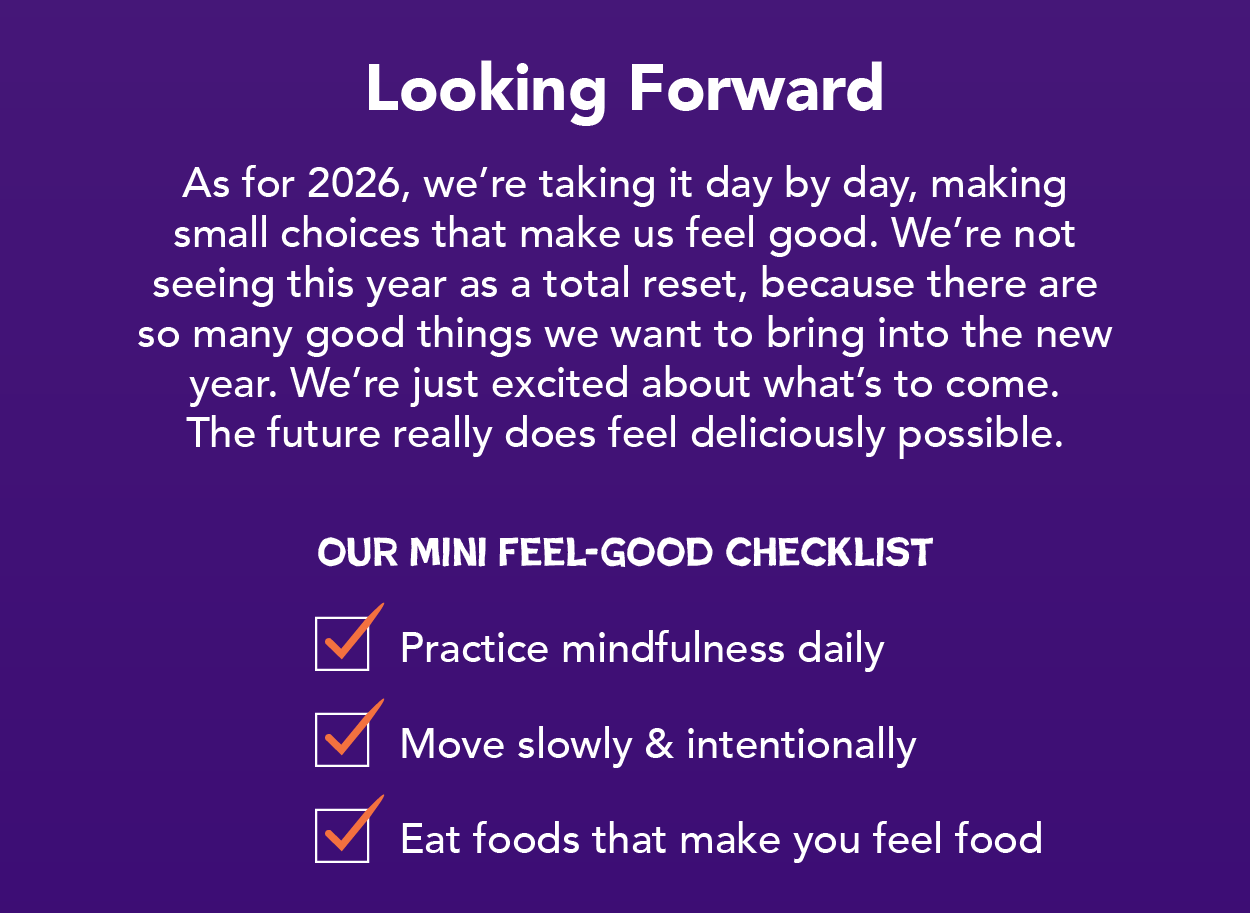 As for 2025, we're taking it day by day, making small choices that make us feel good. We're not seeing this year as a total reset, because there are so many good things we want to bring into the new year. We're just excited about what's to come. The future really does feel deliciously possible. 