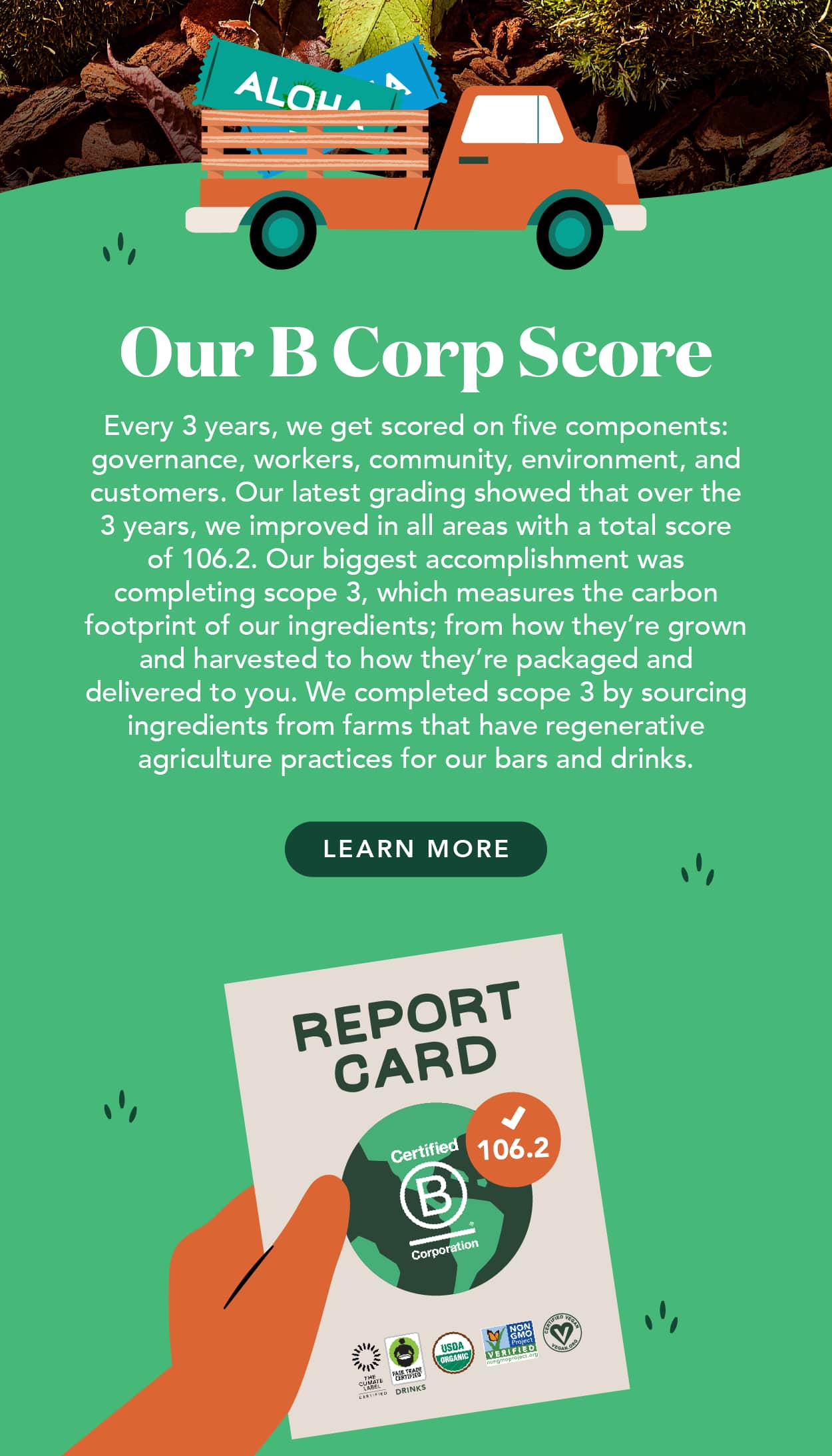 Every 3 years, we get scored on 5 components: governance, workers, community, environment, and customers. Our latest grading showed that over the 3 years, we improved in all areas with a total score of 106.2. Our biggest accomplishment was completing scope 3, which measures the carbon footprint of our ingredients; from how they're grown and harvested to how they're packaged and delivered to you. We completed scope 3 by sourcing ingredients from farms that have regenerative agriculture practices for our bars and drinks