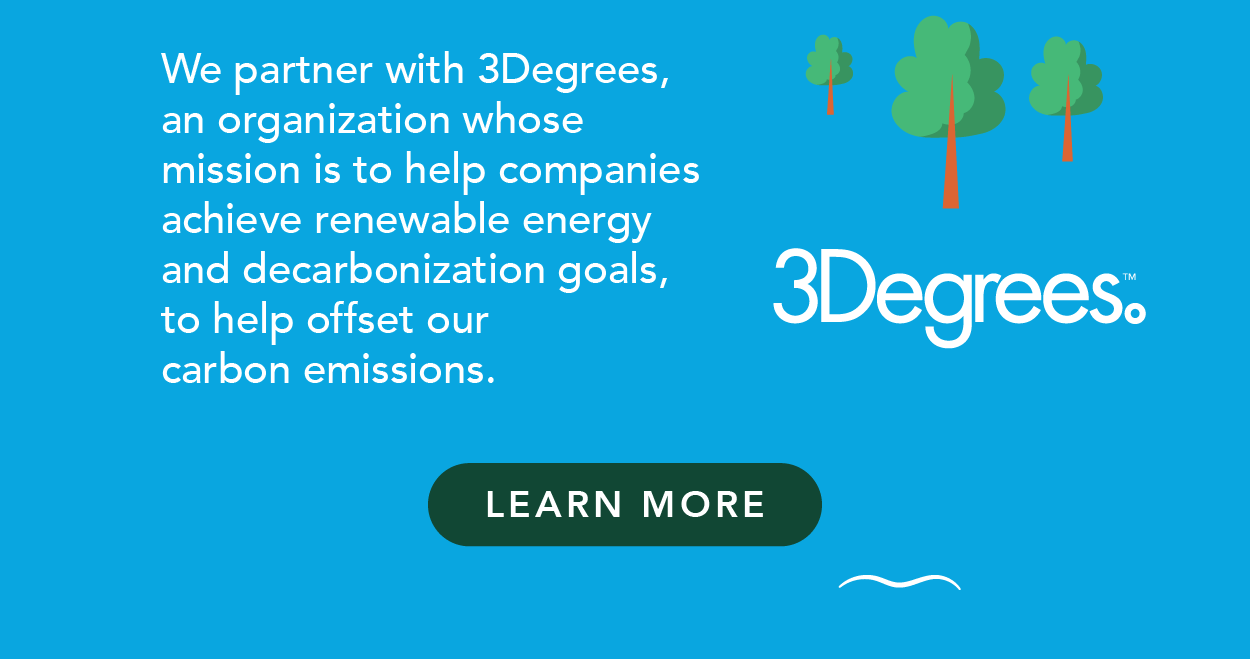 We partner with 3Degrees, an organization whose mission is to help companies achieve renewable energy and decarbonization goals, to help offset our carbon emissions
