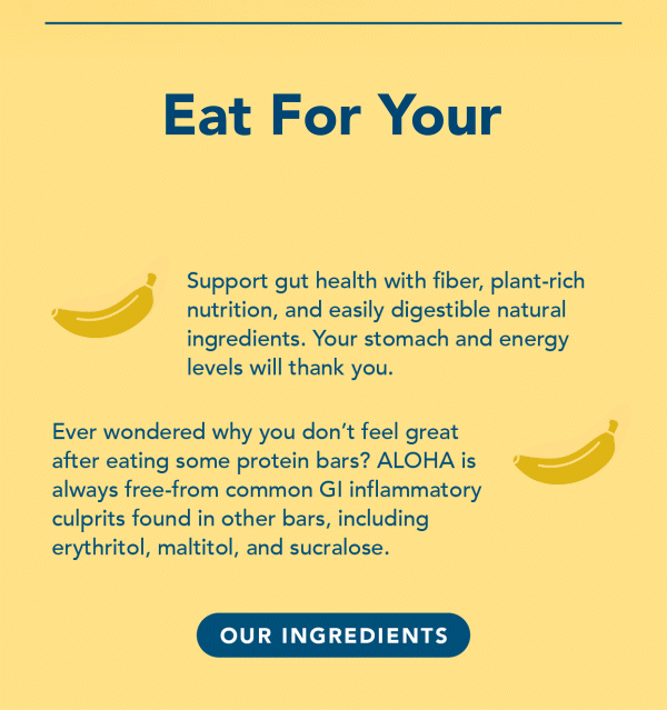 Support gut health with fiber, plant-rich nutrition, and easily digestible natural ingredients. Your stomach and energy levels will thank you. Ever wondered why you don't feel great after eating some protein bars? ALOHA is always free from common GI inflammatory culprits found in other bars, including erythritol, maltitol, and sucralose.