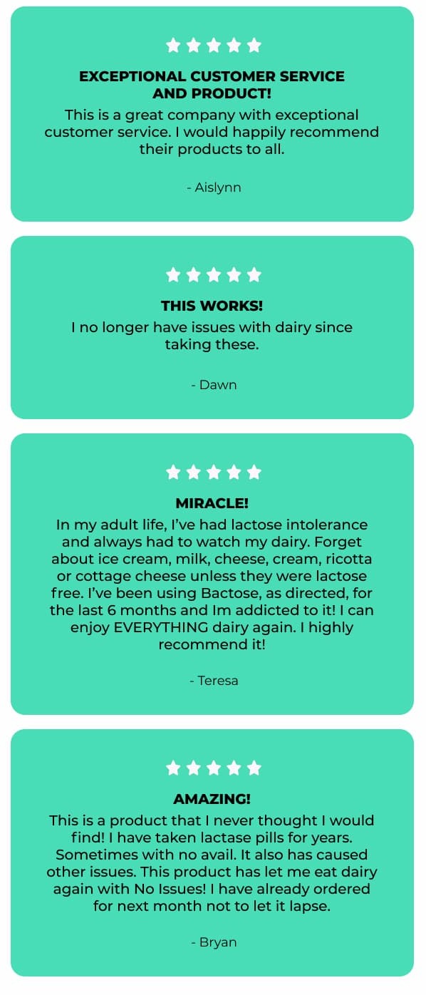 Saved me at holiday dinner! Miracle pill to eat all dairy! It was my first Christmas at my girlfriend's family's house, I was super nervous about meeting the family. I took Bactose the week before but intended to take my Lactase pills with me just in case. Well I forgot my Lactase pills, they only had 2 bathrooms working in the house and I was freaking out internally. So I just jumped in ate everything in sight, I didn't care if I was eating cheese, eggnog, cream sauce, and to top it all off a warm brownie Sunday with ice cream. I had no upset stomach issues, Bactose saved me, no embarrassment from digestive issues! They were super quick fulfilling my order too. Highly recommend Bactose. Lactose intolerance SOLVED! - Ryan | This product did very well in my system. It's amazing, at first I slipped up and ate something that signaled discomfort. I was like oh boy. Then I just got back on track and am finished taking Bactose. Later, I went to try some dairy, still skeptical, but it work and helped me through. I feel much better. - Kim | Exceptional customer service and product! This is a great company with exceptional customer service. I would happily recommend their products to all. - Aislynn | This works! I no longer have issues with dairy since taking these. - Dawn | MIRACLE! In my adult life, I've had lactose intolerance and always had to watch my dairy. Forget about ice cream, milk, cheese, cream, ricotta or cottage cheese unless they were lactose free. I've been using Bactose, as directed, for the last 6 months and I'm addicted to it! I can enjoy EVERYTHING diary again. I highly recommend it! - Teresa | Amazing! This is a product that I never thought I would find! I have taken lactase pills for years. Sometimes with no avail. It also has caused other issues. This product has let me eat dairy again with No Issues! I have already ordered for next month not to let it lapse. - Bryan