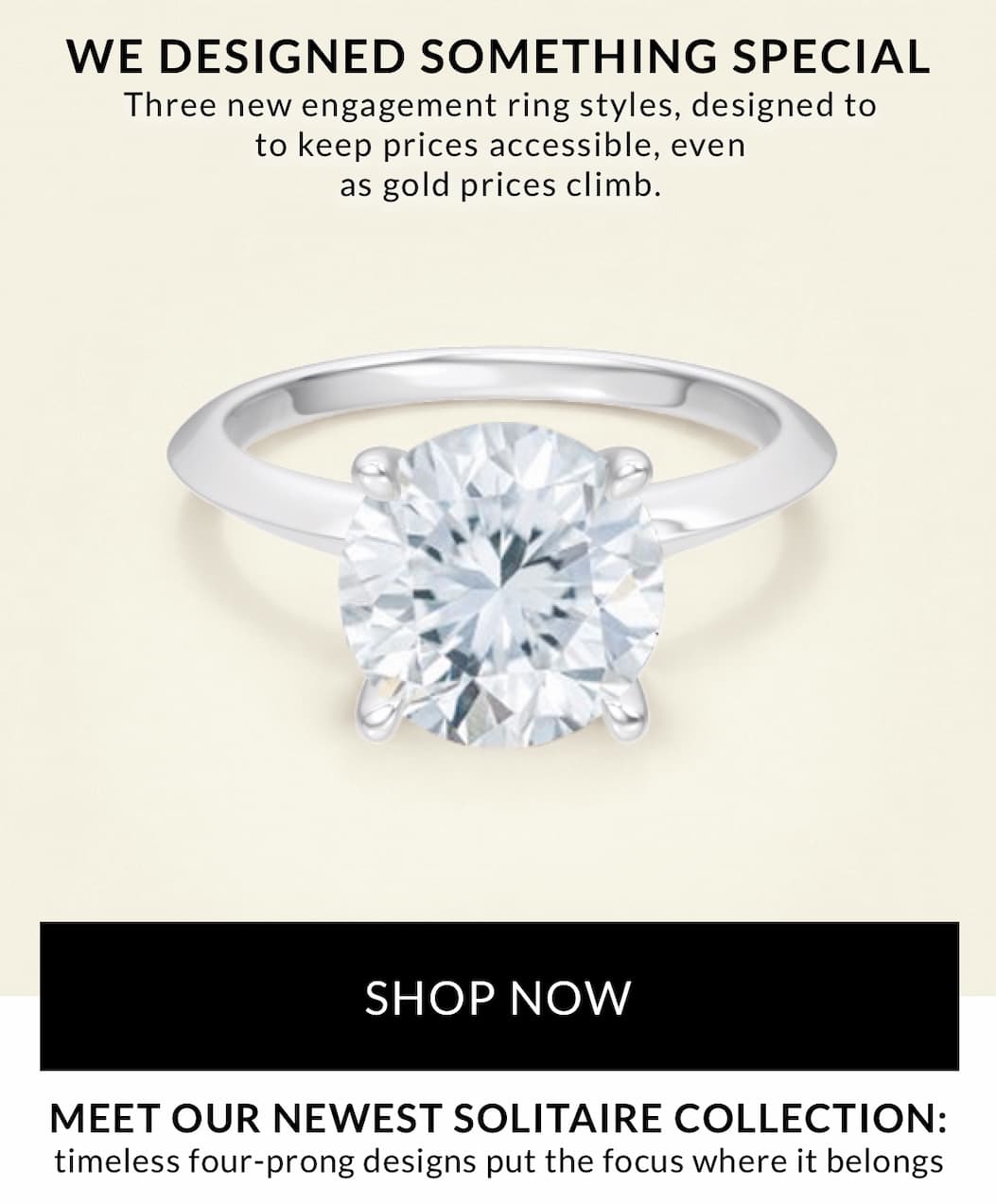 Three new engagement ring styles, designed to   to keep prices accessible, even as gold prices climb.  