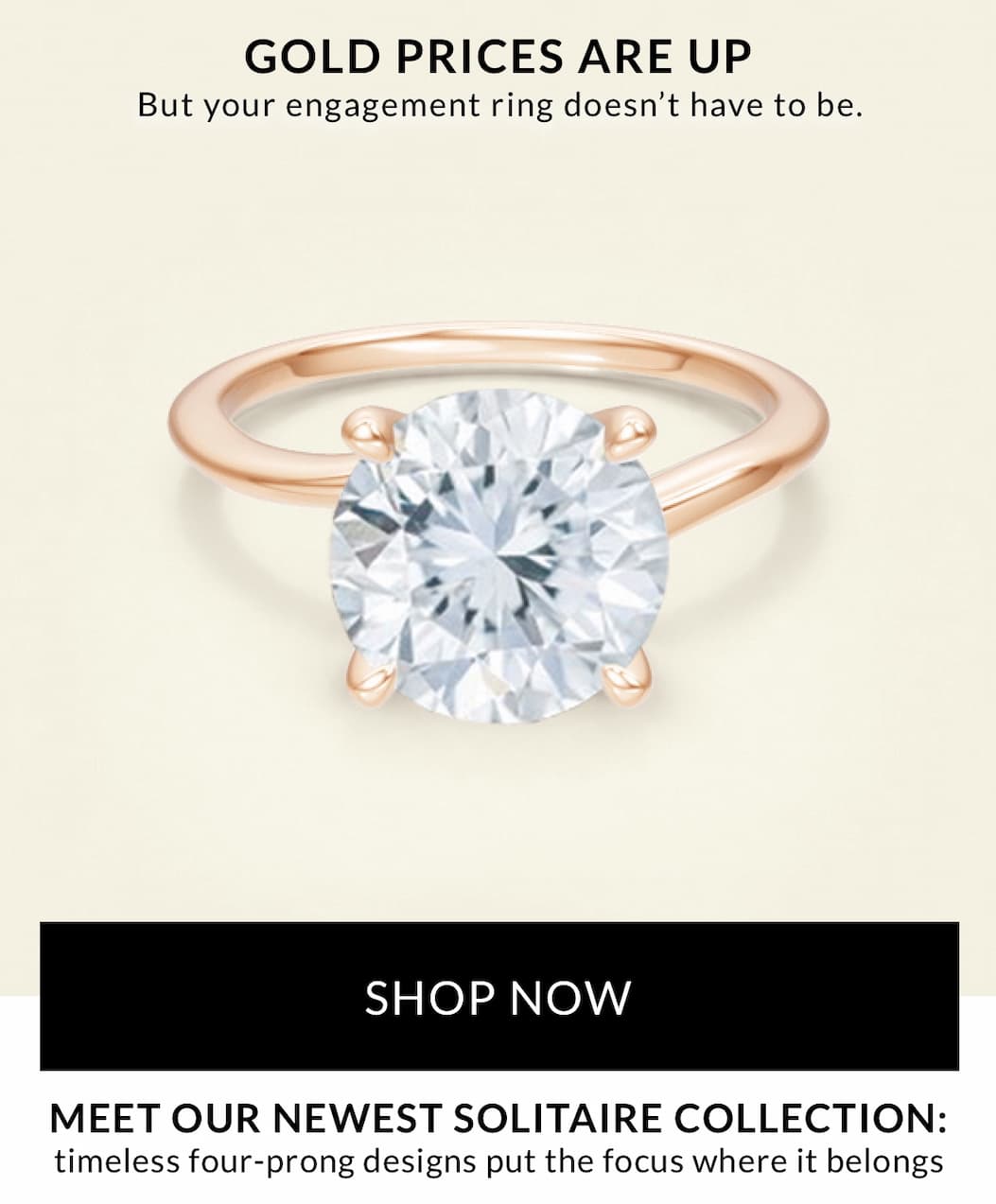 Three new engagement ring styles, designed to   to keep prices accessible, even as gold prices climb.  