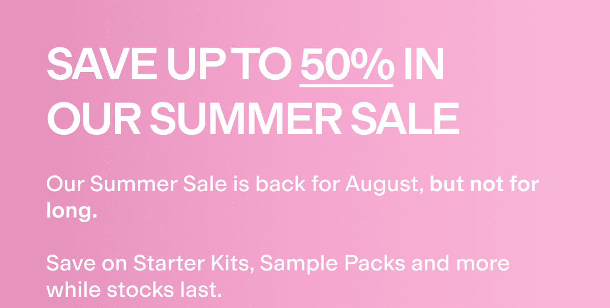 Save up to 50% in our summer sale! Our Summer Sale is back for August, but not for long.  Save on Starter Kits, Sample Packs and more while stocks last.