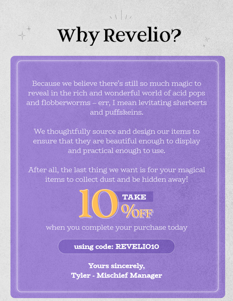 Why Revelio?   Because we believe there's still so much magic to unlock in the rich and wonderful world of acid pops and flobberworms – err, I mean levitating sherberts and puffskeins.   We thoughtfully source and design our items to ensure that they are beautiful enough to display and practical enough to use.   After all, the last thing we want is for your magical items to collect dust and be hidden away!  Take 10% off when you complete your purchase today using code: REVELIO10   Yours sincerely, Tyler-Mischief Manager