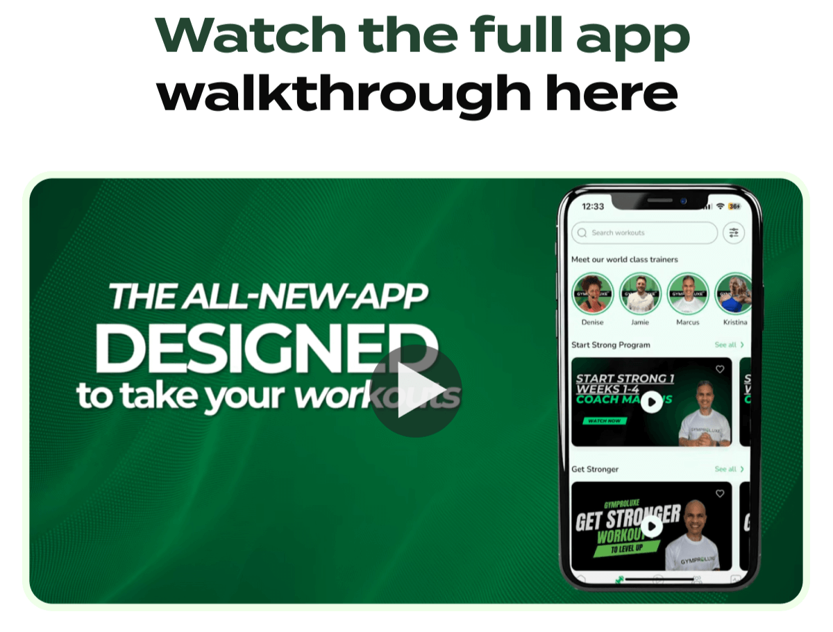 Watch the full app walkthrough here THE ALL-NEW-APP DESIGNED to take your workouts 12:33 Search workouts Meet our world class trainers Denise Jamie Marcus Kristina Start Strong Program See all > START STRONG 1 WEEKS 1-4 COACH MARCUS WATCH NOW Get Stronger See all > GYMPROLUXE GET STRONGER WORKOUT TO LEVEL UP GYMPROLUXE