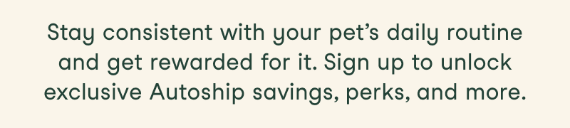 Stay consistent with your pet’s daily routine and get rewarded for it. Sign up to unlock exclusive Autoship savings, perks, and more.