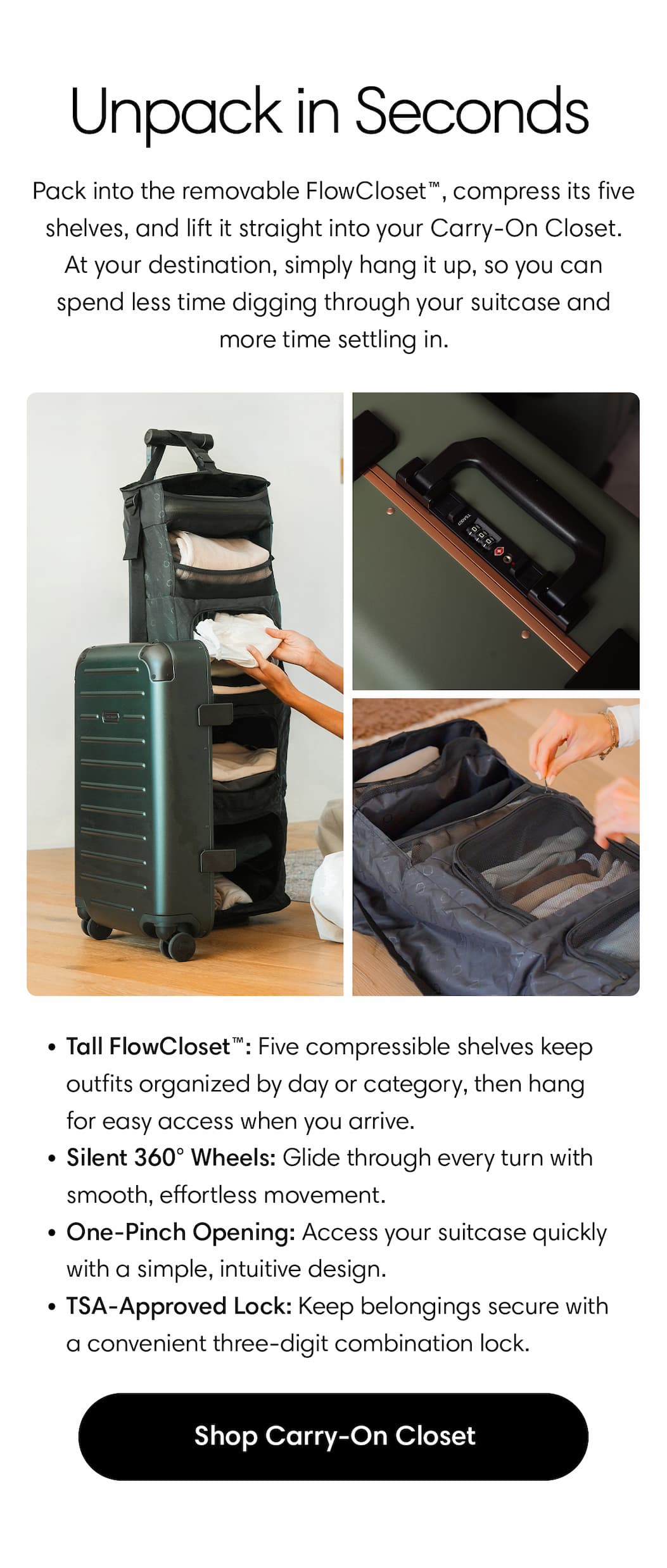 Pack into the removable FlowCloset™, compress its five shelves, and lift it straight into your Carry-On Closet. At your destination, simply hang it up, so you can spend less time digging through your suitcase and more time settling in.