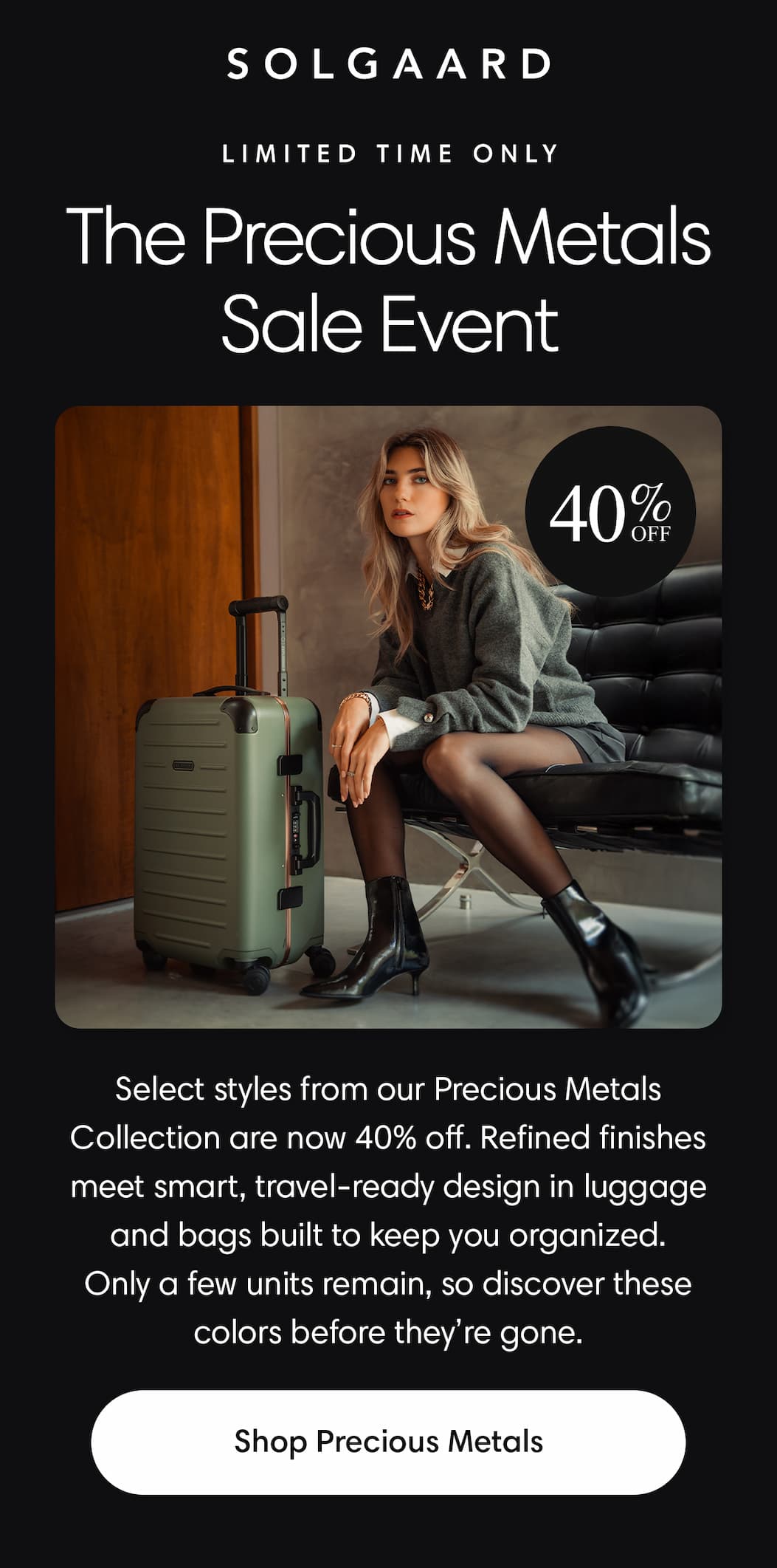 The Precious Metals Sale Event: Select styles are now 40% off. Refined finishes meet smart, travel-ready design in luggage & bags. Shop Now